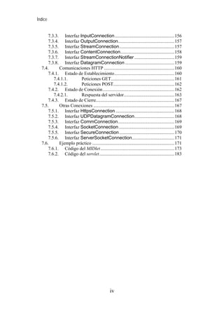 Índice


      7.3.3. Interfaz InputConnection...................................................156
      7.3.4. Interfaz OutputConnection................................................157
      7.3.5. Interfaz StreamConnection...............................................157
      7.3.6. Interfaz ContentConnection..............................................158
      7.3.7. Interfaz StreamConnectionNotifier ..................................159
      7.3.8. Interfaz DatagramConnection ..........................................159
  7.4.      Comunicaciones HTTP ............................................................160
      7.4.1. Estado de Establecimiento...................................................160
         7.4.1.1.      Peticiones GET......................................................161
         7.4.1.2.      Peticiones POST....................................................162
      7.4.2. Estado de Conexión .............................................................162
         7.4.2.1.      Respuesta del servidor...........................................163
      7.4.3. Estado de Cierre...................................................................167
  7.5.      Otras Conexiones .....................................................................167
      7.5.1. Interfaz HttpsConnection ..................................................168
      7.5.2. Interfaz UDPDatagramConnection..................................168
      7.5.3. Interfaz CommConnection................................................169
      7.5.4. Interfaz SocketConnection ...............................................169
      7.5.5. Interfaz SecureConnection ...............................................170
      7.5.6. Interfaz ServerSocketConnection....................................171
  7.6.      Ejemplo práctico ......................................................................171
      7.6.1. Código del MIDlet ...............................................................173
      7.6.2. Código del servlet................................................................183




                                                  iv
 