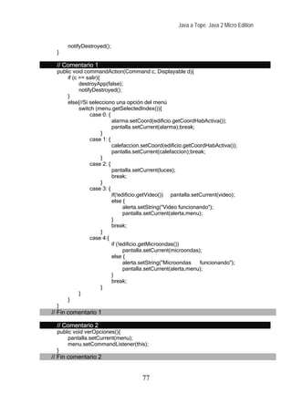 Java a Tope. Java 2 Micro Edition


      notifyDestroyed();
  }

  // Comentario 1
  public void commandAction(Command c, Displayable d){
      if (c == salir){
            destroyApp(false);
            notifyDestroyed();
      }
      else{//Si selecciono una opción del menú
            switch (menu.getSelectedIndex()){
                 case 0: {
                           alarma.setCoord(edificio.getCoordHabActiva());
                           pantalla.setCurrent(alarma);break;
                       }
                 case 1: {
                           calefaccion.setCoord(edificio.getCoordHabActiva());
                           pantalla.setCurrent(calefaccion);break;
                       }
                 case 2: {
                           pantalla.setCurrent(luces);
                           break;
                       }
                 case 3: {
                           if(!edificio.getVideo()) pantalla.setCurrent(video);
                           else {
                                 alerta.setString("Video funcionando");
                                 pantalla.setCurrent(alerta,menu);
                           }
                           break;
                       }
                 case 4:{
                           if (!edificio.getMicroondas())
                                 pantalla.setCurrent(microondas);
                           else {
                                 alerta.setString("Microondas    funcionando");
                                 pantalla.setCurrent(alerta,menu);
                           }
                           break;
                       }
            }
      }
  }
// Fin comentario 1

  // Comentario 2
  public void verOpciones(){
      pantalla.setCurrent(menu);
      menu.setCommandListener(this);
  }
// Fin comentario 2


                                      77
 