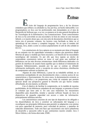 Java a Tope. Java 2 Micro Edition



                                                                    Prólogo
                l éxito del lenguaje de programación Java y de los diversos
estándares que orbitan a su alrededor es, hoy por hoy, un hecho indiscutible. Los
programadores en Java son los profesionales más demandados en el área de
Desarrollo de Software que, a su vez, se enmarca en la más general disciplina de
las Tecnologías de la Información y las Comunicaciones. Tener conocimientos
de Java se ha convertido en una necesidad a la hora de entrar en este mercado
laboral, y es nuestro deseo que, con esta serie de documentos electrónicos que se
inicia con el presente volumen, los lectores vean facilitada su labor en el
aprendizaje de tan extenso y completo lenguaje. No en vano el nombre del
lenguaje, Java, alude a como se conoce popularmente al café de alta calidad en
EE.UU.
          Los constructores de Java optaron en su momento por dotar al lenguaje
de un conjunto rico de capacidades orientadas a objetos que permitiese añadir
librerías de apoyo a medida que fuera necesario y en función de las necesidades
tecnológicas del momento. Es por ello que Java supone un núcleo de
sorprendente consistencia teórica en torno al cual giran una multitud de
bibliotecas con las más diversas orientaciones: desde bibliotecas dedicadas a la
gestión de interfaces de usuario hasta aquéllas que se dedican al tratamiento de
imágenes bidimensionales, pasando por las que se centran en difundir
información multimedia, envío y recepción de correo electrónico, distribución
de componentes software en Internet, etc.
          Algunas de estas bibliotecas, a pesar de su indudable utilidad, no se
suministran acompañadas de una documentación clara y concisa acerca de sus
características y funcionamiento. En otros casos, la documentación existente es
demasiado específica y no proporciona una visión de conjunto que permita
apreciar desde una perspectiva general la filosofía con que fueron creadas
dificultando, de esta manera, su difusión.
          Con el objetivo de facilitar la comprensión, en la medida de nuestras
posibilidades, de las bibliotecas estándares de este lenguaje, se presenta al lector
el volumen que tiene ante sí. En este caso trataremos los mecanismos
disponibles para desarrollar, instalar y ejecutar software basado en Java en
dispositivos de pequeña capacidad con acceso a redes de información:
principalmente teléfonos móviles.
          Las características concretas de este tipo de dispositivos ha obligado a
los desarrolladores de Java a construir un subconjunto del lenguaje y a
reconfigurar sus principales bibliotecas para permitir su adaptación a un entorno
con poca capacidad de memoria, poca velocidad de proceso, y pantallas de
reducidas dimensiones. Todo esto hace que necesitemos una nueva plataforma
de desarrollo y ejecución sobre la que centraremos nuestro estudio: Java 2
Micro Edition, o de forma abreviada: J2ME.



                                         v
 