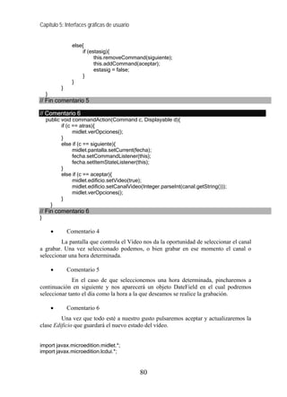 Capítulo 5: Interfaces gráficas de usuario


                 else{
                      if (estasig){
                            this.removeCommand(siguiente);
                            this.addCommand(aceptar);
                            estasig = false;
                      }
                 }
            }
    }
// Fin comentario 5

// Comentario 6
    public void commandAction(Command c, Displayable d){
           if (c == atras){
                 midlet.verOpciones();
           }
           else if (c == siguiente){
                 midlet.pantalla.setCurrent(fecha);
                 fecha.setCommandListener(this);
                 fecha.setItemStateListener(this);
           }
           else if (c == aceptar){
                 midlet.edificio.setVideo(true);
                 midlet.edificio.setCanalVideo(Integer.parseInt(canal.getString()));
                 midlet.verOpciones();
           }
      }
// Fin comentario 6
}

        •       Comentario 4
         La pantalla que controla el Vídeo nos da la oportunidad de seleccionar el canal
a grabar. Una vez seleccionado podemos, o bien grabar en ese momento el canal o
seleccionar una hora determinada.

        •       Comentario 5
              En el caso de que seleccionemos una hora determinada, pincharemos a
continuación en siguiente y nos aparecerá un objeto DateField en el cual podremos
seleccionar tanto el día como la hora a la que deseamos se realice la grabación.

        •       Comentario 6
         Una vez que todo esté a nuestro gusto pulsaremos aceptar y actualizaremos la
clase Edificio que guardará el nuevo estado del vídeo.


import javax.microedition.midlet.*;
import javax.microedition.lcdui.*;


                                             80
 