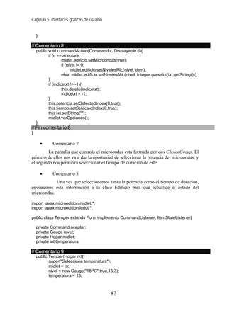 Capítulo 5: Interfaces gráficas de usuario


    }

// Comentario 8
    public void commandAction(Command c, Displayable d){
           if (c == aceptar){
                    midlet.edificio.setMicroondas(true);
                    if (nivel != 0)
                          midlet.edificio.setNivelesMic(nivel, tiem);
                    else midlet.edificio.setNivelesMic(nivel, Integer.parseInt(txt.getString()));
           }
           if (indicetxt != -1){
                    this.delete(indicetxt);
                    indicetxt = -1;
           }
           this.potencia.setSelectedIndex(0,true);
           this.tiempo.setSelectedIndex(0,true);
           this.txt.setString("");
           midlet.verOpciones();
    }
// Fin comentario 8
}

        •    Comentario 7
         La pantalla que controla el microondas está formada por dos ChoiceGroup. El
primero de ellos nos va a dar la oportuniad de seleccionar la potencia del microondas, y
el segundo nos permitirá seleccionar el tiempo de duración de éste.

        •    Comentario 8
            Una vez que seleccionemos tanto la potencia como el tiempo de duración,
enviaremos esta información a la clase Edificio para que actualice el estado del
microondas.

import javax.microedition.midlet.*;
import javax.microedition.lcdui.*;

public class Temper extends Form implements CommandListener, ItemStateListener{

    private Command aceptar;
    private Gauge nivel;
    private Hogar midlet;
    private int temperatura;

// Comentario 9
    public Temper(Hogar m){
           super("Seleccione temperatura");
           midlet = m;
           nivel = new Gauge("18 ºC",true,15,3);
           temperatura = 18;



                                              82
 