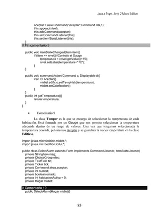 Java a Tope. Java 2 Micro Edition


            aceptar = new Command("Aceptar",Command.OK,1);
            this.append(nivel);
            this.addCommand(aceptar);
            this.setCommandListener(this);
            this.setItemStateListener(this);
    }
// Fin comentario 9

    public void itemStateChanged(Item item){
           if (item == nivel){//Controlo el Gauge
                  temperatura = (nivel.getValue()+15);
                  nivel.setLabel(temperatura+" ºC");
           }
    }

    public void commandAction(Command c, Displayable d){
           if (c == aceptar){
                 midlet.edificio.setTempHab(temperatura);
                 midlet.setCalefaccion();
           }
    }
    public int getTemperatura(){
           return temperatura;
    }
}

        •    Comentario 9
          La clase Temper es la que se encarga de seleccionar la temperatura de cada
habitación. Está formada por un Gauge que nos permite seleccionar la temperatura
adecuada dentro de un rango de valores. Una vez que tengamos seleccionada la
temperatura deseada, pulsaremos Aceptar y se guardará la nueva temperatura en la clase
Edificio.

import javax.microedition.midlet.*;
import javax.microedition.lcdui.*;

public class SelectAlarm extends Form implements CommandListener, ItemStateListener{
  private StringItem msg;
  private ChoiceGroup elec;
  private TextField txt;
  private Ticker tick;
  private Command atras,aceptar;
  private int numtxt;
  private boolean estado;
  private int habitacionActiva = 0;
  private Hogar midlet;

// Comentario 10
    public SelectAlarm(Hogar midlet){



                                             83
 