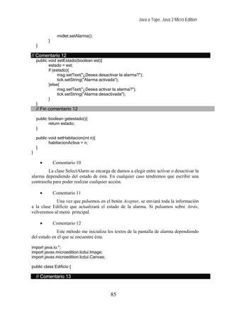 Java a Tope. Java 2 Micro Edition


                 midlet.setAlarma();
            }
    }

// Comentario 12
    public void setEstado(boolean est){
           estado = est;
           if (estado){
                 msg.setText("¿Desea desactivar la alarma?");
                 tick.setString("Alarma activada");
           }else{
                 msg.setText("¿Desea activar la alarma?");
                 tick.setString("Alarma desactivada");
           }
    }
    // Fin comentario 12

    public boolean getestado(){
           return estado;
    }

    public void setHabitacion(int n){
           habitacionActiva = n;
    }
}

        •       Comentario 10
         La clase SelectAlarm se encarga de darnos a elegir entre activar o desactivar la
alarma dependiendo del estado de ésta. En cualquier caso tendremos que escribir una
contraseña para poder realizar cualquier acción.

        •       Comentario 11
            Una vez que pulsemos en el botón Aceptar, se enviará toda la información
a la clase Edificio que actualizará el estado de la alarma. Si pulsamos sobre Atrás,
volveremos al menú principal.

        •       Comentario 12
             Este método me inicializa los textos de la pantalla de alarma dependiendo
del estado en el que se encuentre ésta.

import java.io.*;
import javax.microedition.lcdui.Image;
import javax.microedition.lcdui.Canvas;

public class Edificio {

    // Comentario 13


                                           85
 