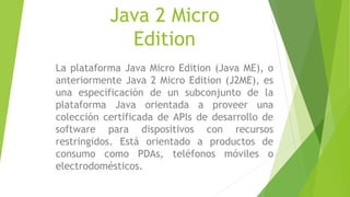 Java 2 Micro
Edition
La plataforma Java Micro Edition (Java ME), o
anteriormente Java 2 Micro Edition (J2ME), es
una especificación de un subconjunto de la
plataforma Java orientada a proveer una
colección certificada de APIs de desarrollo de
software para dispositivos con recursos
restringidos. Está orientado a productos de
consumo como PDAs, teléfonos móviles o
electrodomésticos.
 