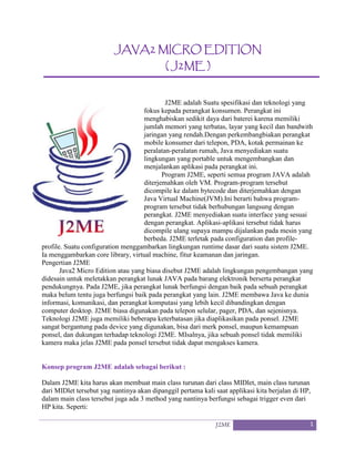 J2ME 1
JAVA2 MICRO EDITION
( J2ME )
J2ME adalah Suatu spesifikasi dan teknologi yang
fokus kepada perangkat konsumen. Perangkat ini
menghabiskan sedikit daya dari baterei karena memiliki
jumlah memori yang terbatas, layar yang kecil dan bandwith
jaringan yang rendah.Dengan perkembangbiakan perangkat
mobile konsumer dari telepon, PDA, kotak permainan ke
peralatan-peralatan rumah, Java menyediakan suatu
lingkungan yang portable untuk mengembangkan dan
menjalankan aplikasi pada perangkat ini.
Program J2ME, seperti semua program JAVA adalah
diterjemahkan oleh VM. Program-program tersebut
dicompile ke dalam bytecode dan diterjemahkan dengan
Java Virtual Machine(JVM).Ini berarti bahwa program-
program tersebut tidak berhubungan langsung dengan
perangkat. J2ME menyediakan suatu interface yang sesuai
dengan perangkat. Aplikasi-aplikasi tersebut tidak harus
dicompile ulang supaya mampu dijalankan pada mesin yang
berbeda. J2ME terletak pada configuration dan profile-
profile. Suatu configuration menggambarkan lingkungan runtime dasar dari suatu sistem J2ME.
Ia menggambarkan core library, virtual machine, fitur keamanan dan jaringan.
Pengertian J2ME
Java2 Micro Edition atau yang biasa disebut J2ME adalah lingkungan pengembangan yang
didesain untuk meletakkan perangkat lunak JAVA pada barang elektronik berserta perangkat
pendukungnya. Pada J2ME, jika perangkat lunak berfungsi dengan baik pada sebuah perangkat
maka belum tentu juga berfungsi baik pada perangkat yang lain. J2ME membawa Java ke dunia
informasi, komunikasi, dan perangkat komputasi yang lebih kecil dibandingkan dengan
computer desktop. J2ME biasa digunakan pada telepon selular, pager, PDA, dan sejenisnya.
Teknologi J2ME juga memiliki beberapa keterbatasan jika diaplikasikan pada ponsel. J2ME
sangat bergantung pada device yang digunakan, bisa dari merk ponsel, maupun kemampuan
ponsel, dan dukungan terhadap teknologi J2ME. MIsalnya, jika sebuah ponsel tidak memiliki
kamera maka jelas J2ME pada ponsel tersebut tidak dapat mengakses kamera.
Konsep program J2ME adalah sebagai berikut :
Dalam J2ME kita harus akan membuat main class turunan dari class MIDlet, main class turunan
dari MIDlet tersebut yag nantinya akan dipanggil pertama kali saat applikasi kita berjalan di HP,
dalam main class tersebut juga ada 3 method yang nantinya berfungsi sebagai trigger even dari
HP kita. Seperti:
 