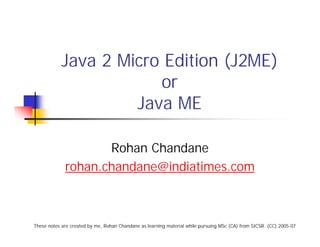 Java 2 Micro Edition (J2ME)
                        or
                     Java ME

                    Rohan Chandane
             rohan.chandane@indiatimes.com



These notes are created by me, Rohan Chandane as learning material while pursuing MSc (CA) from SICSR. (CC) 2005-07
 