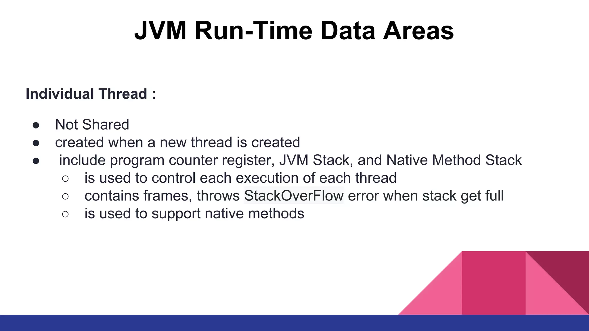 JVM Run-Time Data Areas
Individual Thread :
● Not Shared
● created when a new thread is created
● include program counter register, JVM Stack, and Native Method Stack
○ is used to control each execution of each thread
○ contains frames, throws StackOverFlow error when stack get full
○ is used to support native methods
 