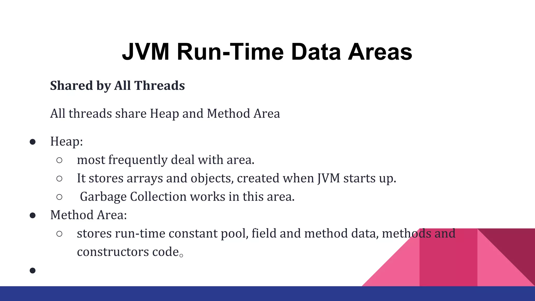 JVM Run-Time Data Areas
Shared by All Threads
All threads share Heap and Method Area
● Heap:
○ most frequently deal with area.
○ It stores arrays and objects, created when JVM starts up.
○ Garbage Collection works in this area.
● Method Area:
○ stores run-time constant pool, field and method data, methods and
constructors code。　
●
 
