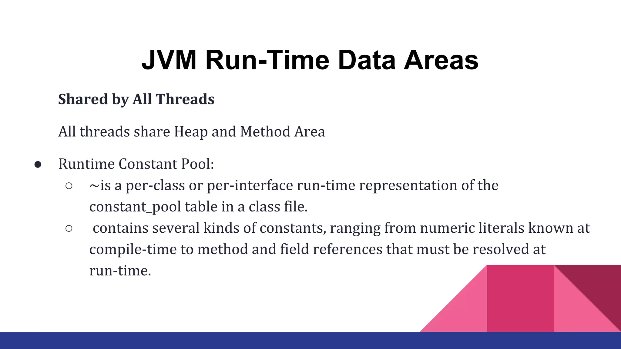 JVM Run-Time Data Areas
Shared by All Threads
All threads share Heap and Method Area
● Runtime Constant Pool:
○ ~is a per-class or per-interface run-time representation of the
constant_pool table in a class file.
○ contains several kinds of constants, ranging from numeric literals known at
compile-time to method and field references that must be resolved at
run-time.
 