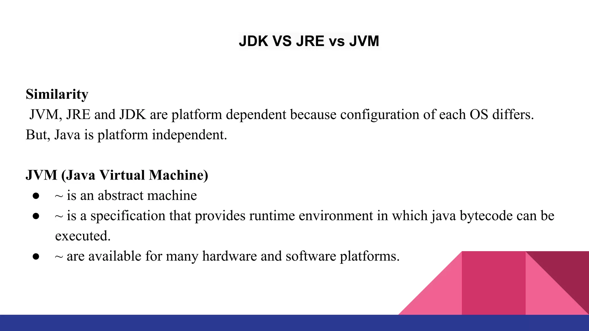 JDK VS JRE vs JVM
Similarity
JVM, JRE and JDK are platform dependent because configuration of each OS differs.
But, Java is platform independent.
JVM (Java Virtual Machine)
● ~ is an abstract machine
● ~ is a specification that provides runtime environment in which java bytecode can be
executed.
● ~ are available for many hardware and software platforms.
 