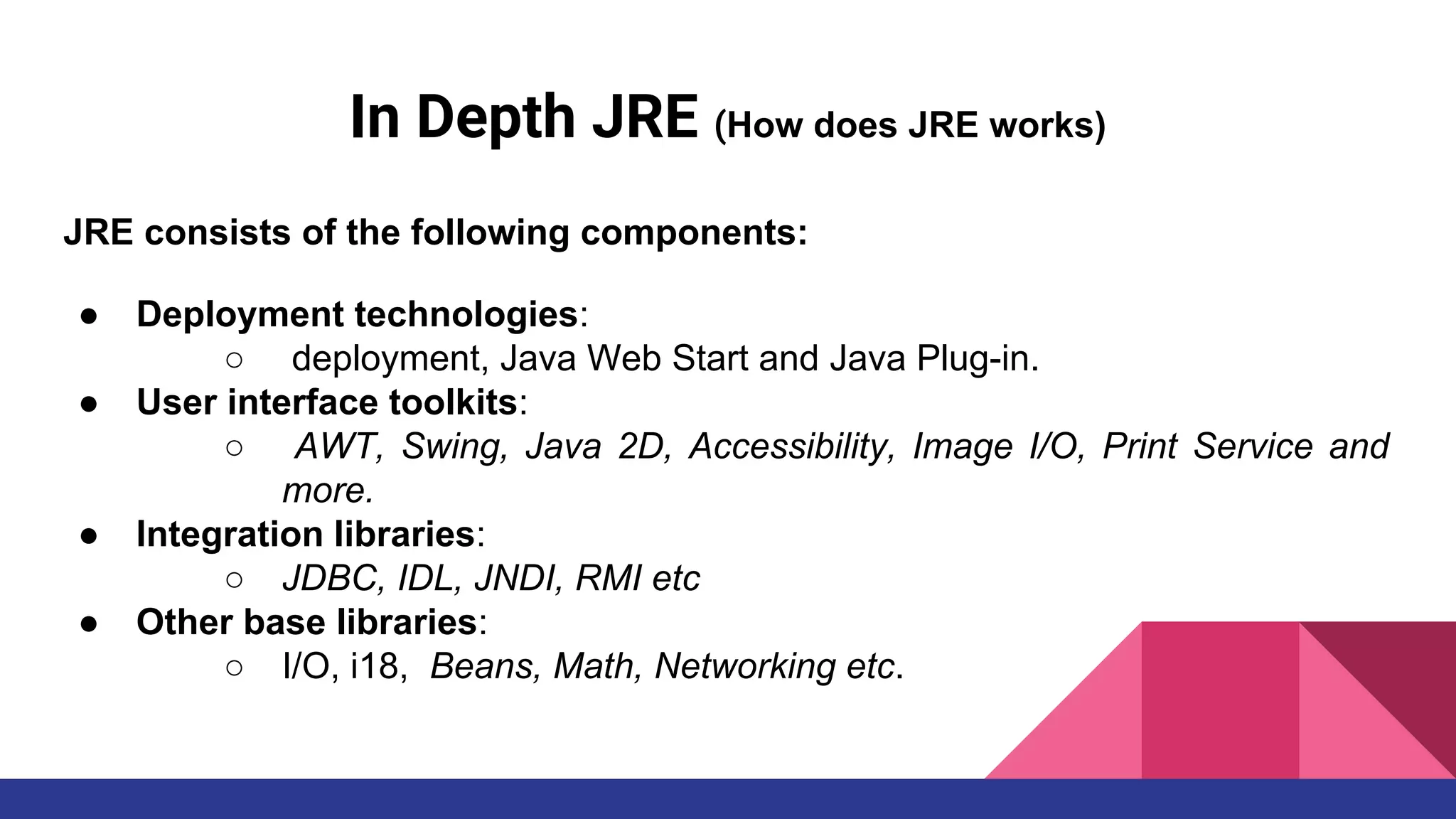 In Depth JRE (How does JRE works)
JRE consists of the following components:
● Deployment technologies:
○ deployment, Java Web Start and Java Plug-in.
● User interface toolkits:
○ AWT, Swing, Java 2D, Accessibility, Image I/O, Print Service and
more.
● Integration libraries:
○ JDBC, IDL, JNDI, RMI etc
● Other base libraries:
○ I/O, i18, Beans, Math, Networking etc.
 