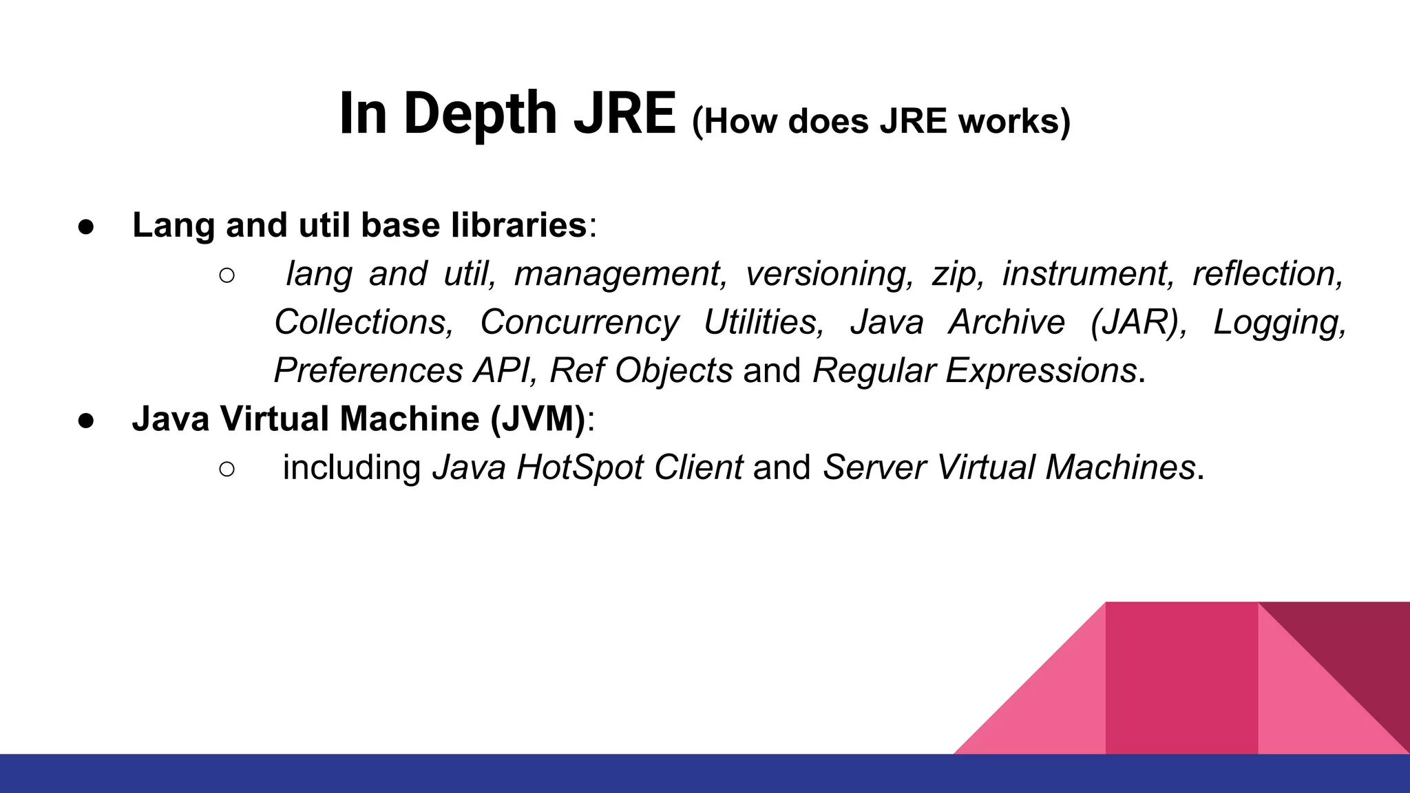 In Depth JRE (How does JRE works)
● Lang and util base libraries:
○ lang and util, management, versioning, zip, instrument, reflection,
Collections, Concurrency Utilities, Java Archive (JAR), Logging,
Preferences API, Ref Objects and Regular Expressions.
● Java Virtual Machine (JVM):
○ including Java HotSpot Client and Server Virtual Machines.
 