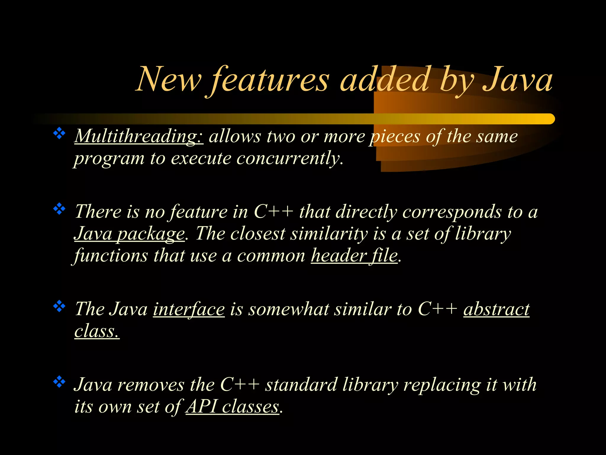 New features added by Java 
 Multithreading: allows two or more pieces of the same 
program to execute concurrently. 
 There is no feature in C++ that directly corresponds to a 
Java package. The closest similarity is a set of library 
functions that use a common header file. 
 The Java interface is somewhat similar to C++ abstract 
class. 
 Java removes the C++ standard library replacing it with 
its own set of API classes. 
 