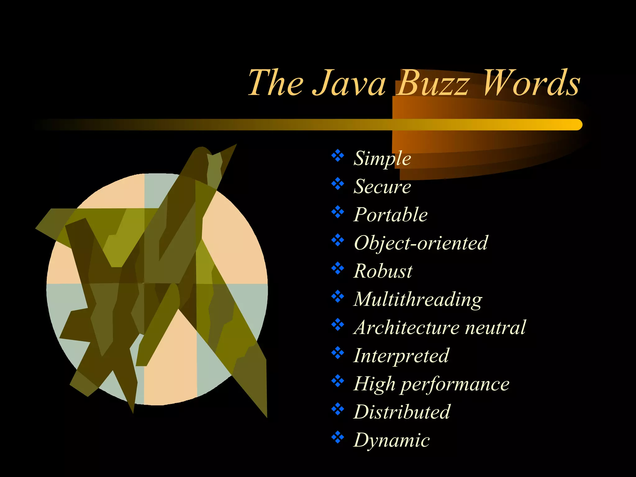 The Java Buzz Words 
 Simple 
 Secure 
 Portable 
 Object-oriented 
 Robust 
 Multithreading 
 Architecture neutral 
 Interpreted 
 High performance 
 Distributed 
 Dynamic 
 