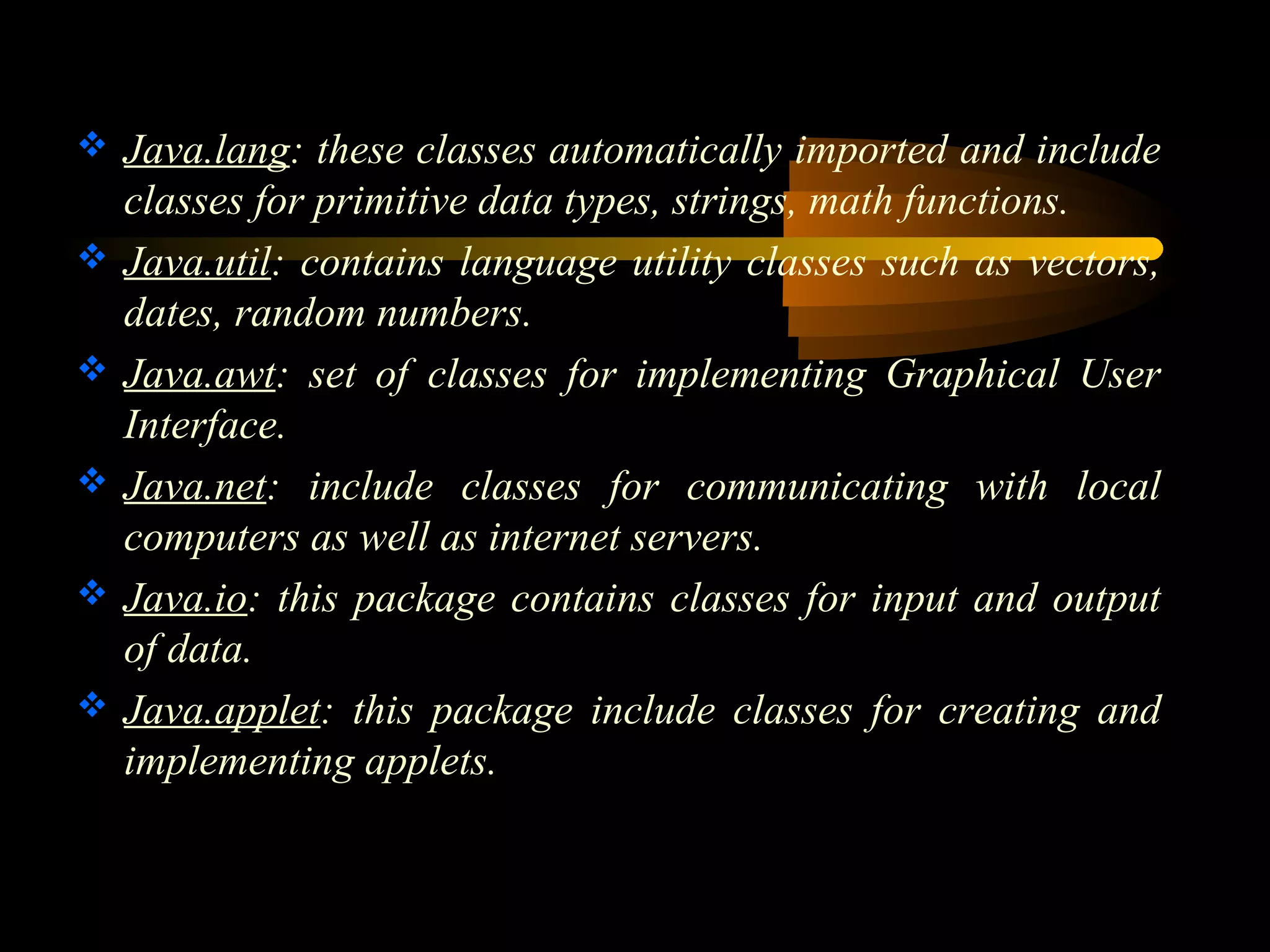  Java.lang: these classes automatically imported and include 
classes for primitive data types, strings, math functions. 
 Java.util: contains language utility classes such as vectors, 
dates, random numbers. 
 Java.awt: set of classes for implementing Graphical User 
Interface. 
 Java.net: include classes for communicating with local 
computers as well as internet servers. 
 Java.io: this package contains classes for input and output 
of data. 
 Java.applet: this package include classes for creating and 
implementing applets. 
 
