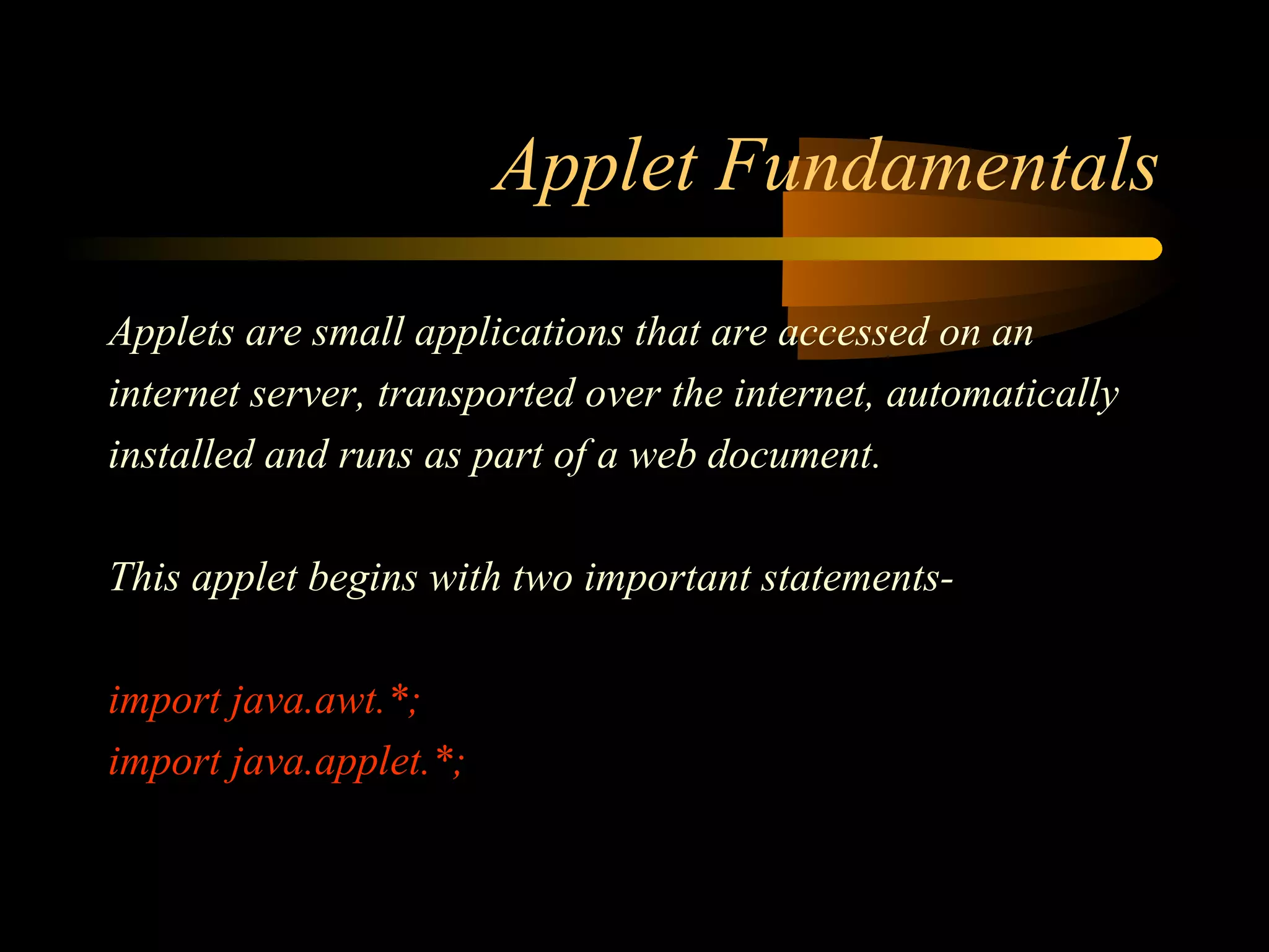 Applet Fundamentals 
Applets are small applications that are accessed on an 
internet server, transported over the internet, automatically 
installed and runs as part of a web document. 
This applet begins with two important statements-import 
java.awt.*; 
import java.applet.*; 
 