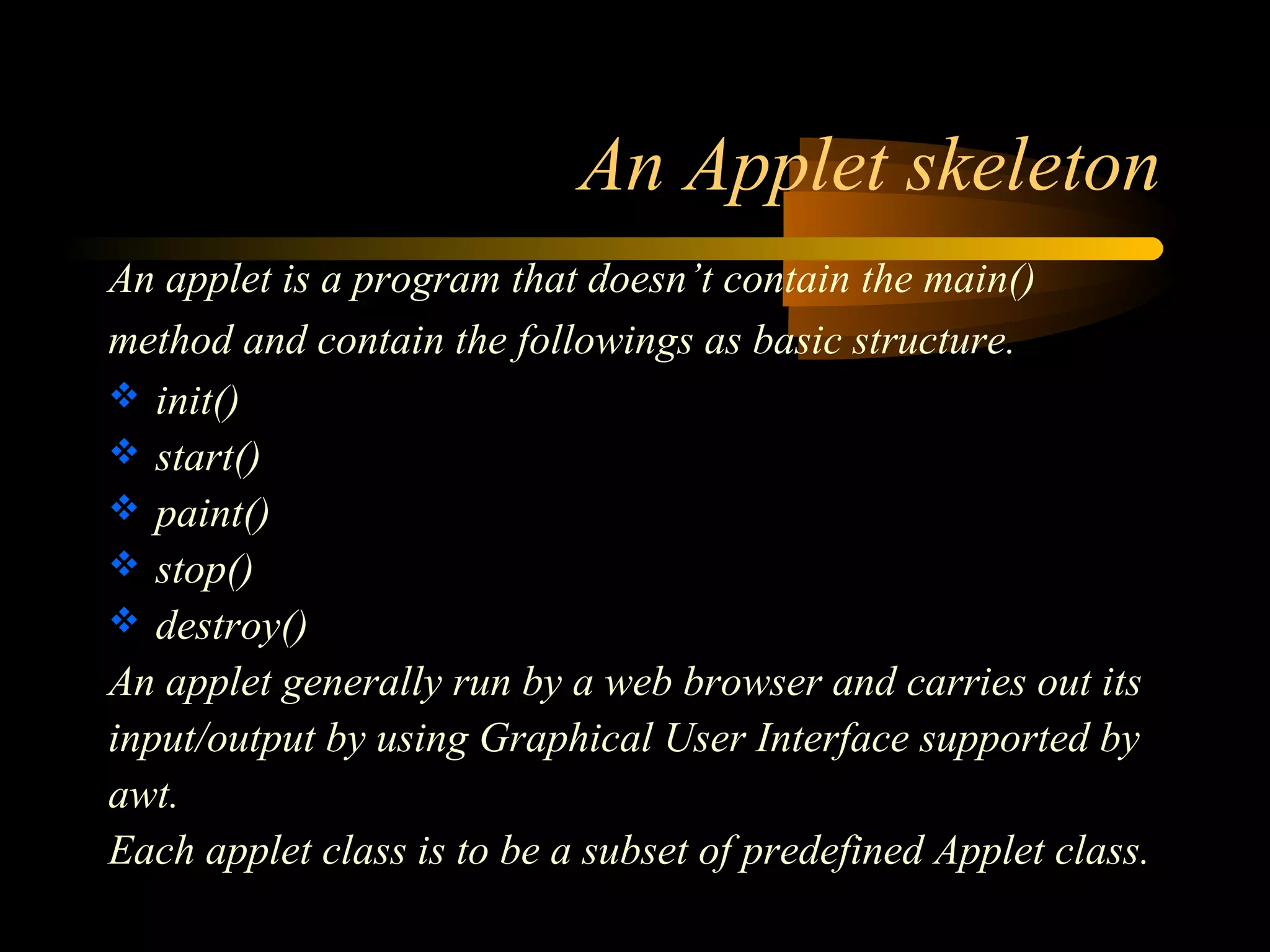 An Applet skeleton 
An applet is a program that doesn’t contain the main() 
method and contain the followings as basic structure. 
 init() 
 start() 
 paint() 
 stop() 
 destroy() 
An applet generally run by a web browser and carries out its 
input/output by using Graphical User Interface supported by 
awt. 
Each applet class is to be a subset of predefined Applet class. 
 