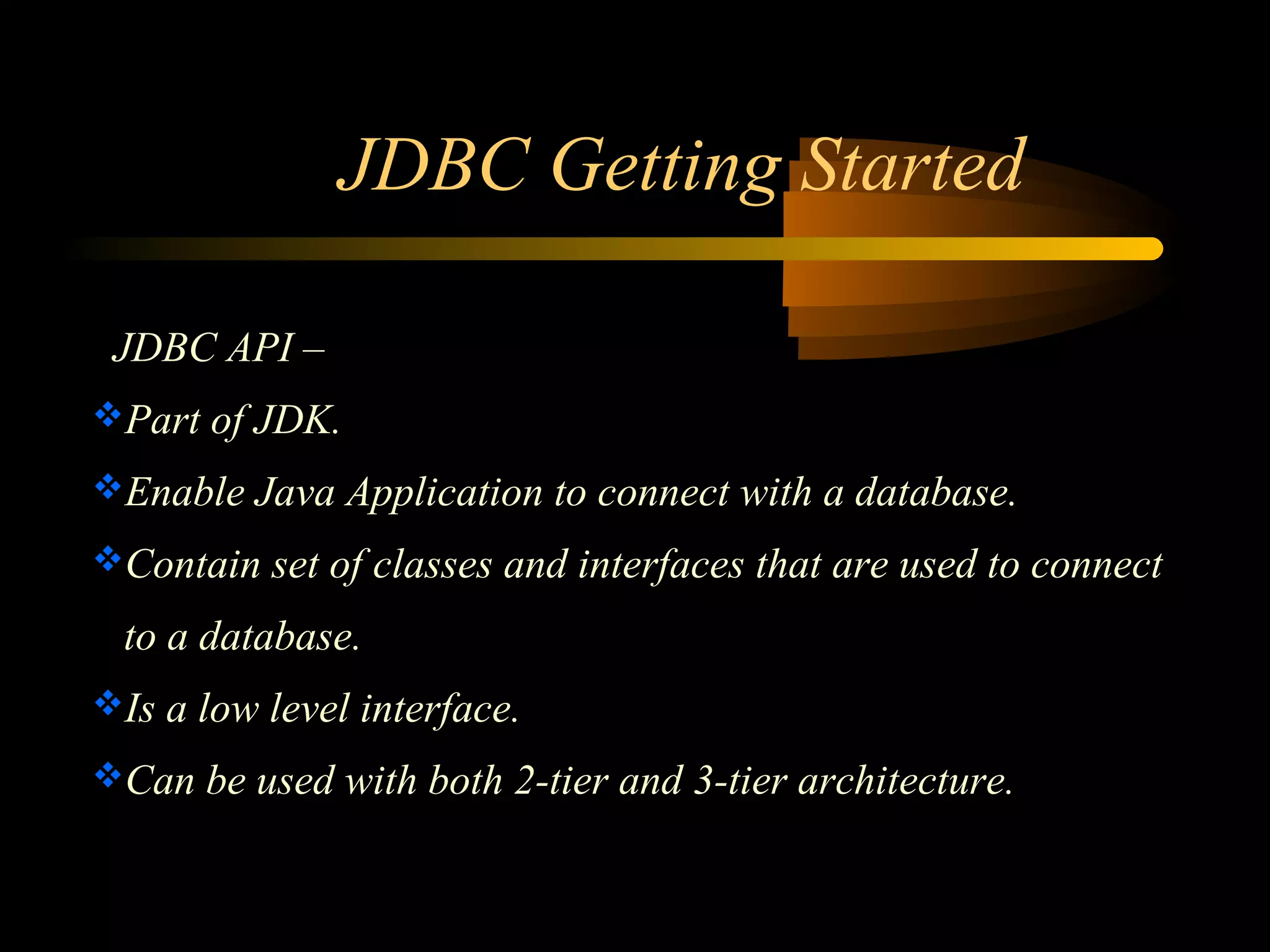 JDBC Getting Started 
JDBC API – 
Part of JDK. 
Enable Java Application to connect with a database. 
Contain set of classes and interfaces that are used to connect 
to a database. 
Is a low level interface. 
Can be used with both 2-tier and 3-tier architecture. 
 