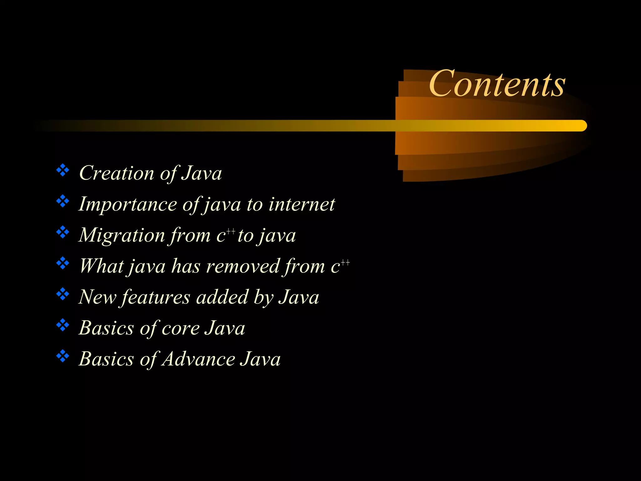 Contents 
 Creation of Java 
 Importance of java to internet 
 Migration from c++ to java 
 What java has removed from c++ 
 New features added by Java 
 Basics of core Java 
 Basics of Advance Java 
 