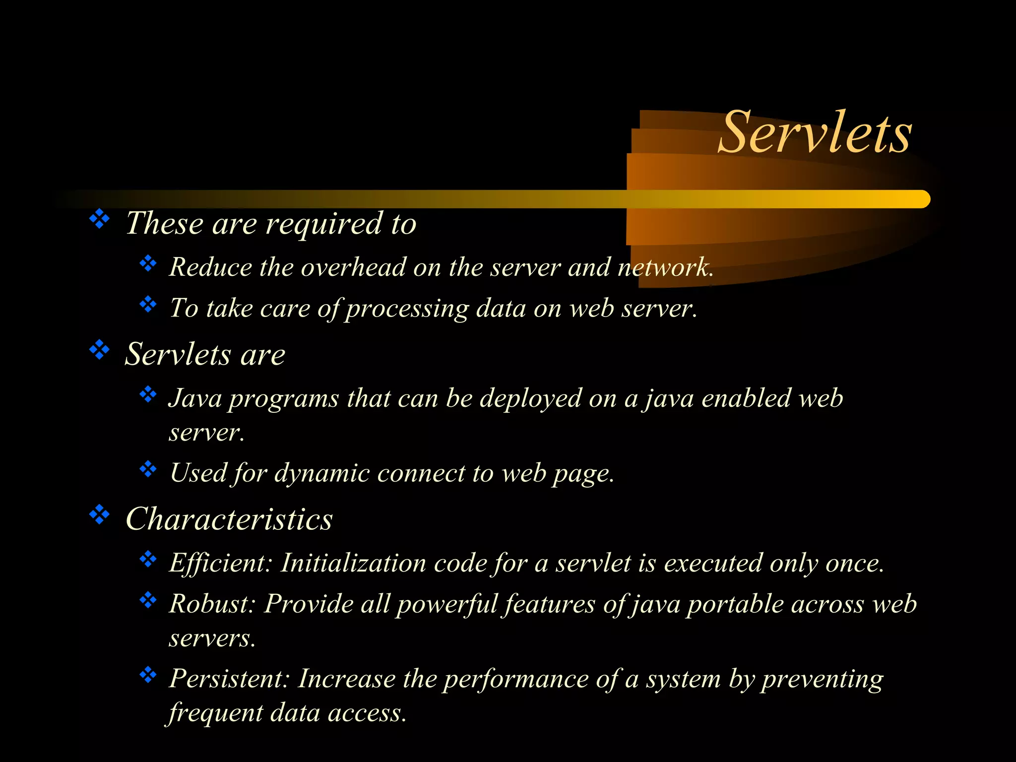 Servlets 
 These are required to 
 Reduce the overhead on the server and network. 
 To take care of processing data on web server. 
 Servlets are 
 Java programs that can be deployed on a java enabled web 
server. 
 Used for dynamic connect to web page. 
 Characteristics 
 Efficient: Initialization code for a servlet is executed only once. 
 Robust: Provide all powerful features of java portable across web 
servers. 
 Persistent: Increase the performance of a system by preventing 
frequent data access. 
 