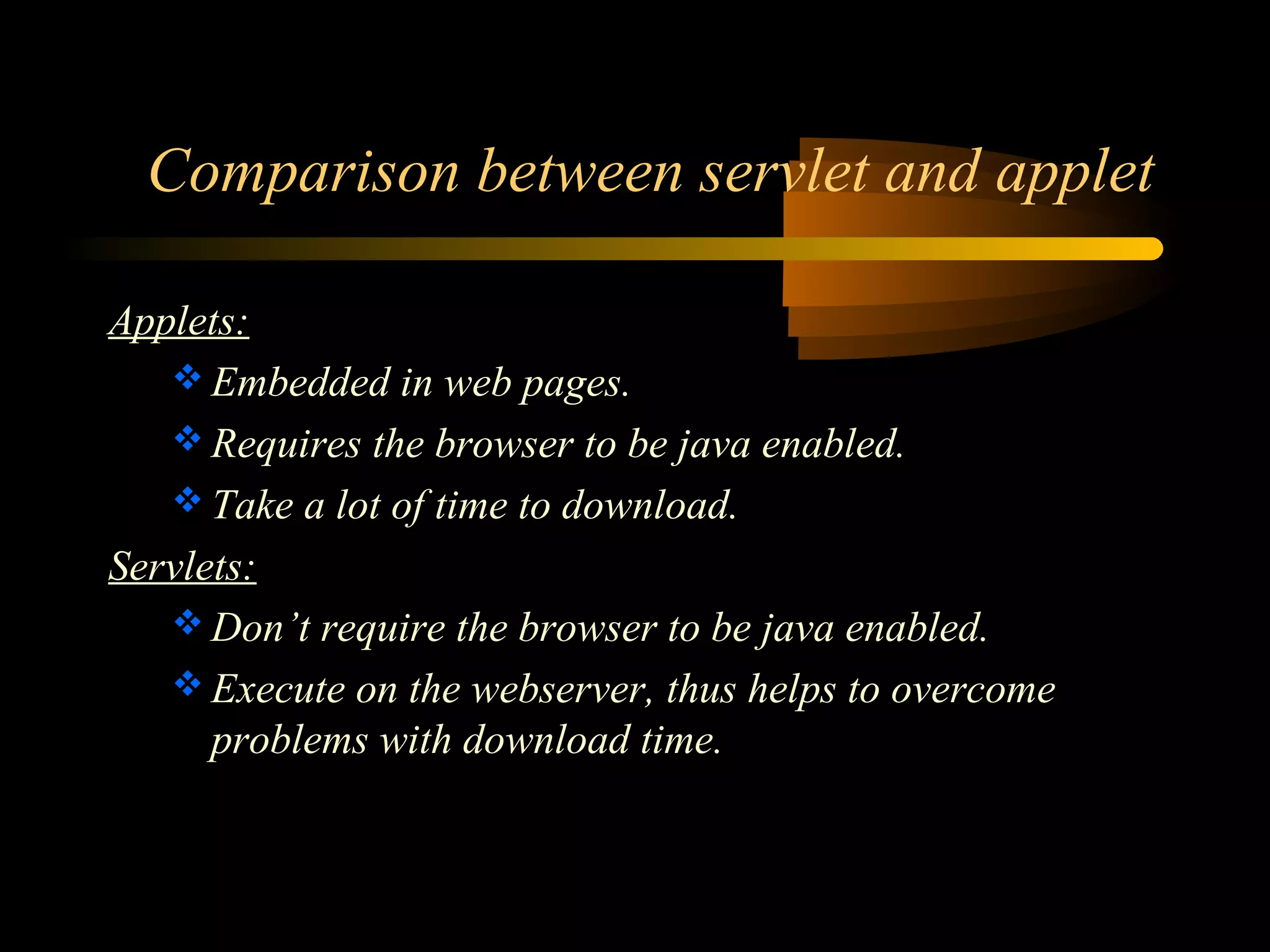 Comparison between servlet and applet 
Applets: 
Embedded in web pages. 
Requires the browser to be java enabled. 
Take a lot of time to download. 
Servlets: 
Don’t require the browser to be java enabled. 
Execute on the webserver, thus helps to overcome 
problems with download time. 
 