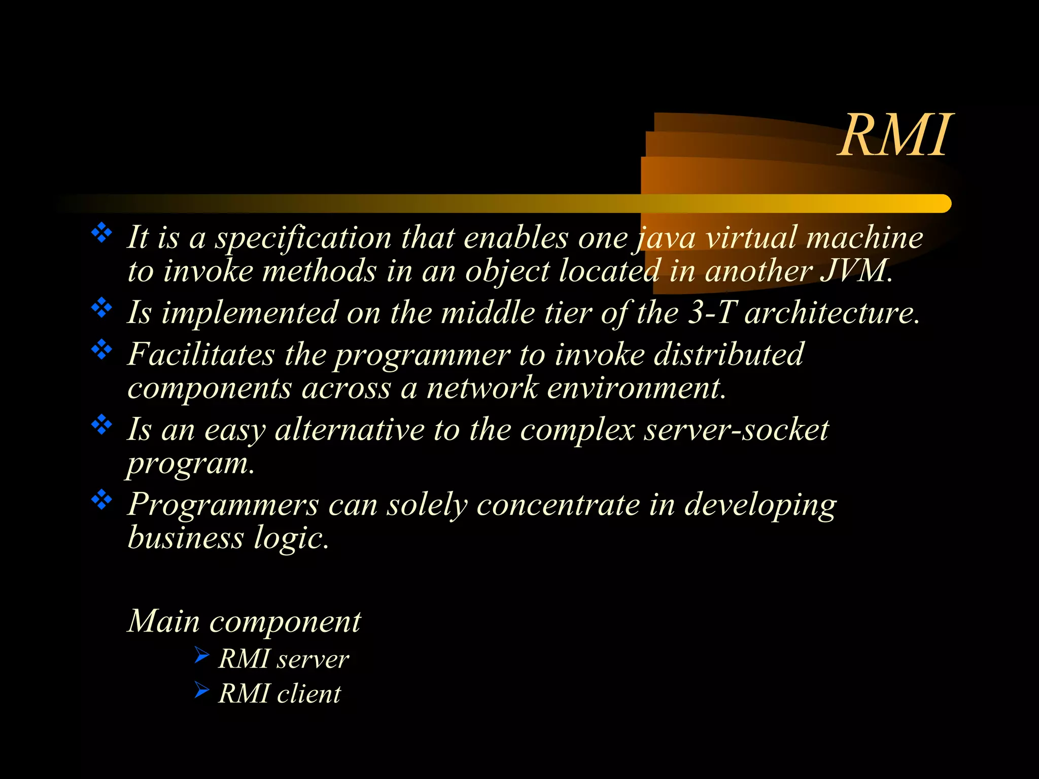 RMI 
 It is a specification that enables one java virtual machine 
to invoke methods in an object located in another JVM. 
 Is implemented on the middle tier of the 3-T architecture. 
 Facilitates the programmer to invoke distributed 
components across a network environment. 
 Is an easy alternative to the complex server-socket 
program. 
 Programmers can solely concentrate in developing 
business logic. 
Main component 
 RMI server 
 RMI client 
 