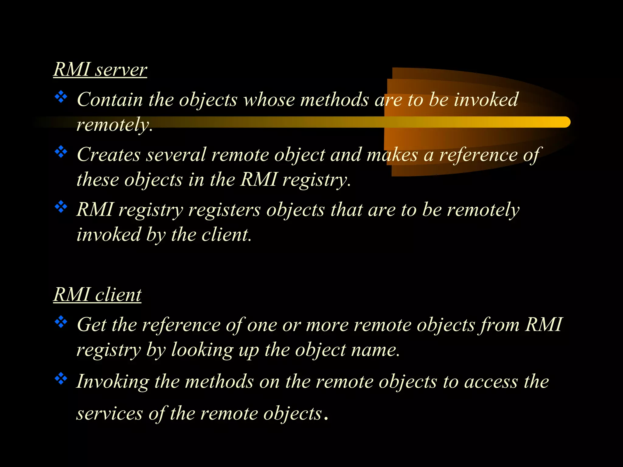 RMI server 
 Contain the objects whose methods are to be invoked 
remotely. 
 Creates several remote object and makes a reference of 
these objects in the RMI registry. 
 RMI registry registers objects that are to be remotely 
invoked by the client. 
RMI client 
 Get the reference of one or more remote objects from RMI 
registry by looking up the object name. 
 Invoking the methods on the remote objects to access the 
services of the remote objects. 
 