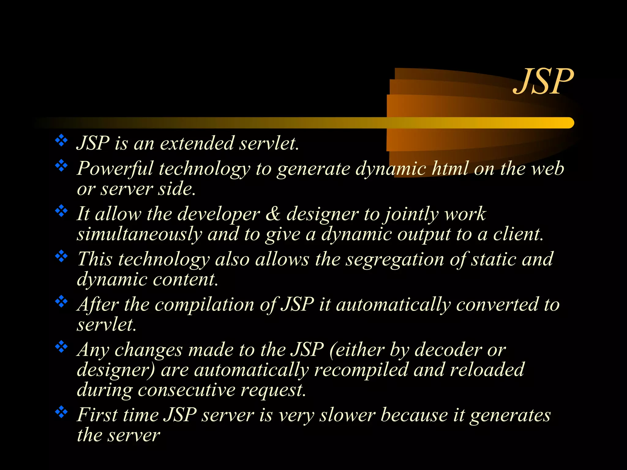 JSP 
 JSP is an extended servlet. 
 Powerful technology to generate dynamic html on the web 
or server side. 
 It allow the developer & designer to jointly work 
simultaneously and to give a dynamic output to a client. 
 This technology also allows the segregation of static and 
dynamic content. 
 After the compilation of JSP it automatically converted to 
servlet. 
 Any changes made to the JSP (either by decoder or 
designer) are automatically recompiled and reloaded 
during consecutive request. 
 First time JSP server is very slower because it generates 
the server 
 