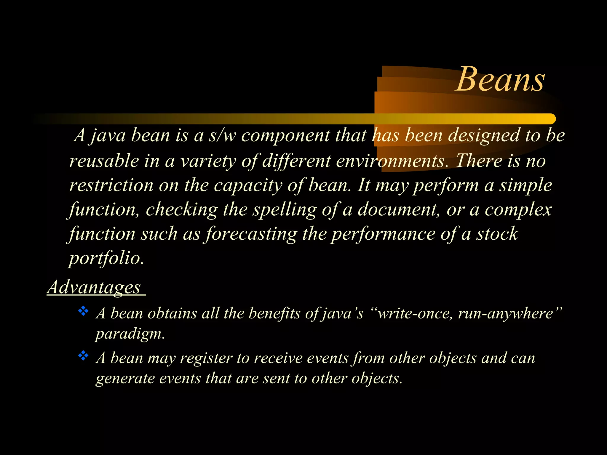 Beans 
A java bean is a s/w component that has been designed to be 
reusable in a variety of different environments. There is no 
restriction on the capacity of bean. It may perform a simple 
function, checking the spelling of a document, or a complex 
function such as forecasting the performance of a stock 
portfolio. 
Advantages 
 A bean obtains all the benefits of java’s “write-once, run-anywhere” 
paradigm. 
 A bean may register to receive events from other objects and can 
generate events that are sent to other objects. 
 