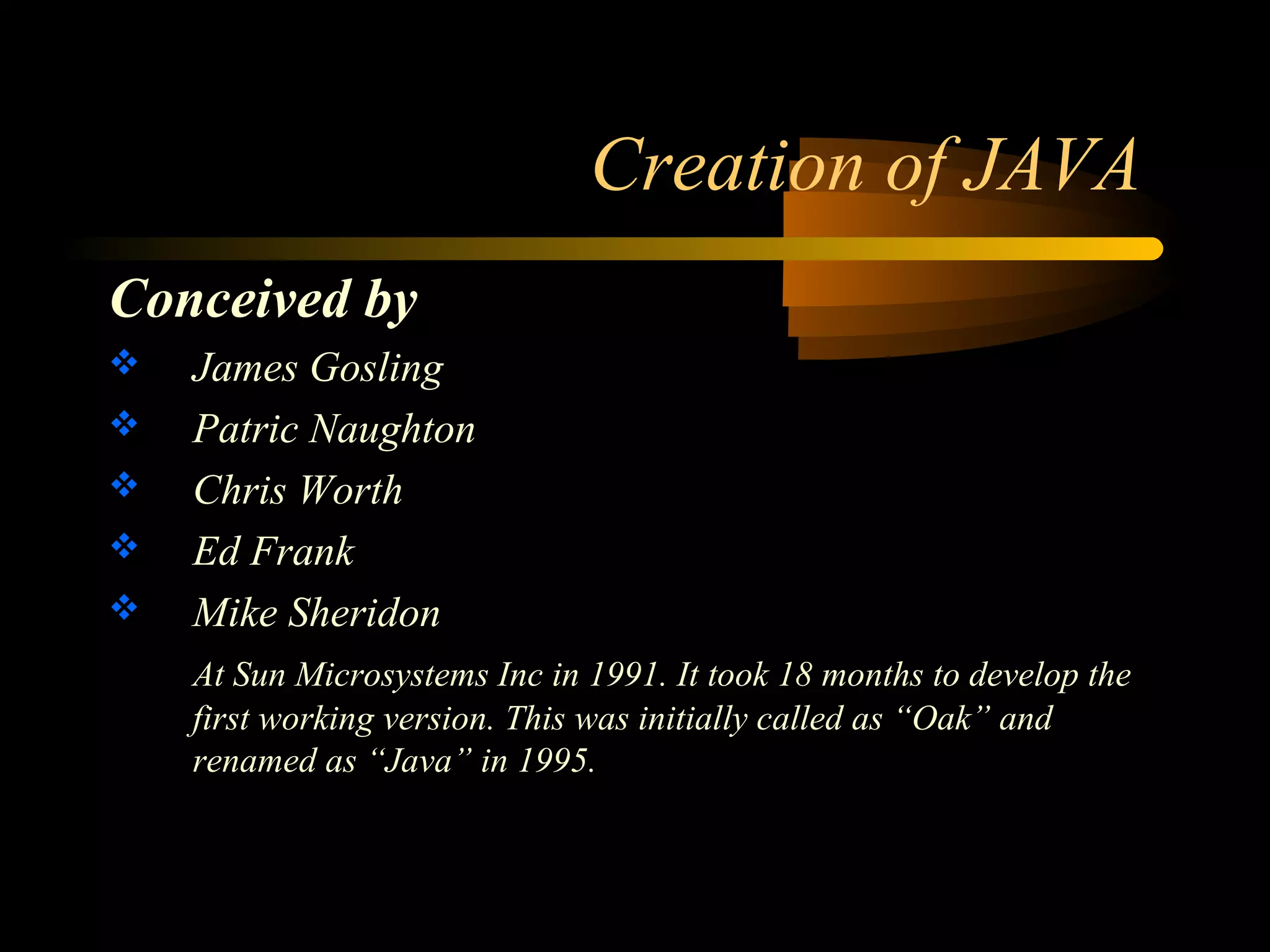 Creation of JAVA 
Conceived by 
 James Gosling 
 Patric Naughton 
 Chris Worth 
 Ed Frank 
 Mike Sheridon 
At Sun Microsystems Inc in 1991. It took 18 months to develop the 
first working version. This was initially called as “Oak” and 
renamed as “Java” in 1995. 
 