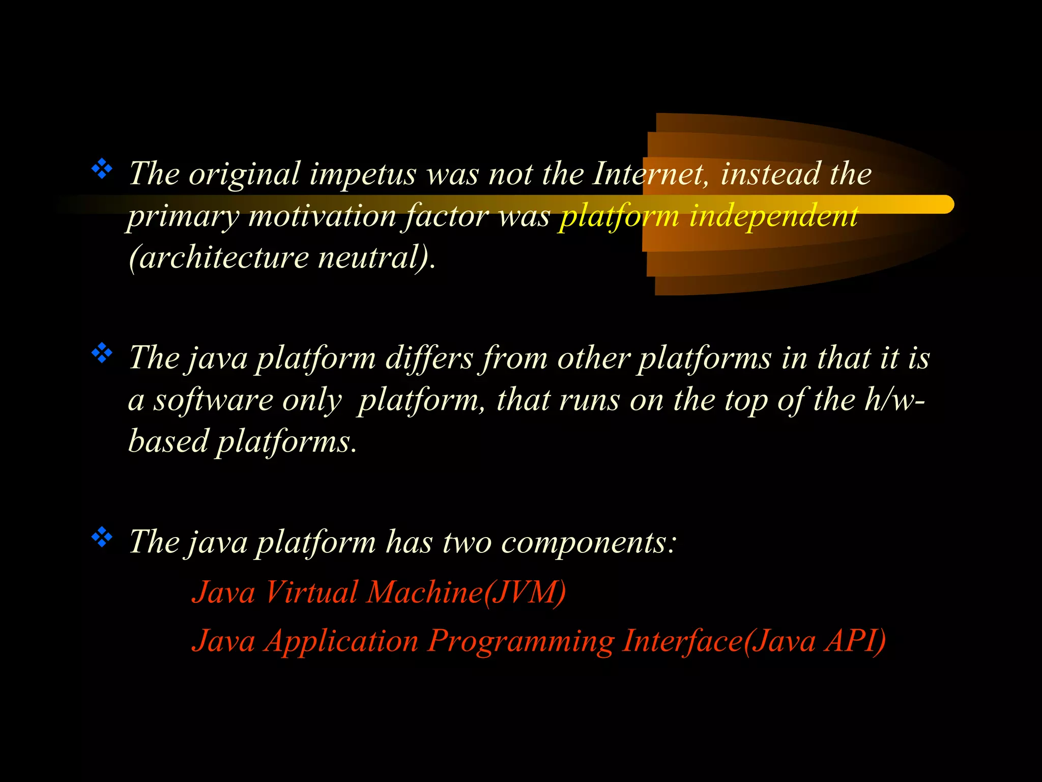 The original impetus was not the Internet, instead the 
primary motivation factor was platform independent 
(architecture neutral). 
 The java platform differs from other platforms in that it is 
a software only platform, that runs on the top of the h/w-based 
platforms. 
 The java platform has two components: 
Java Virtual Machine(JVM) 
Java Application Programming Interface(Java API) 
 