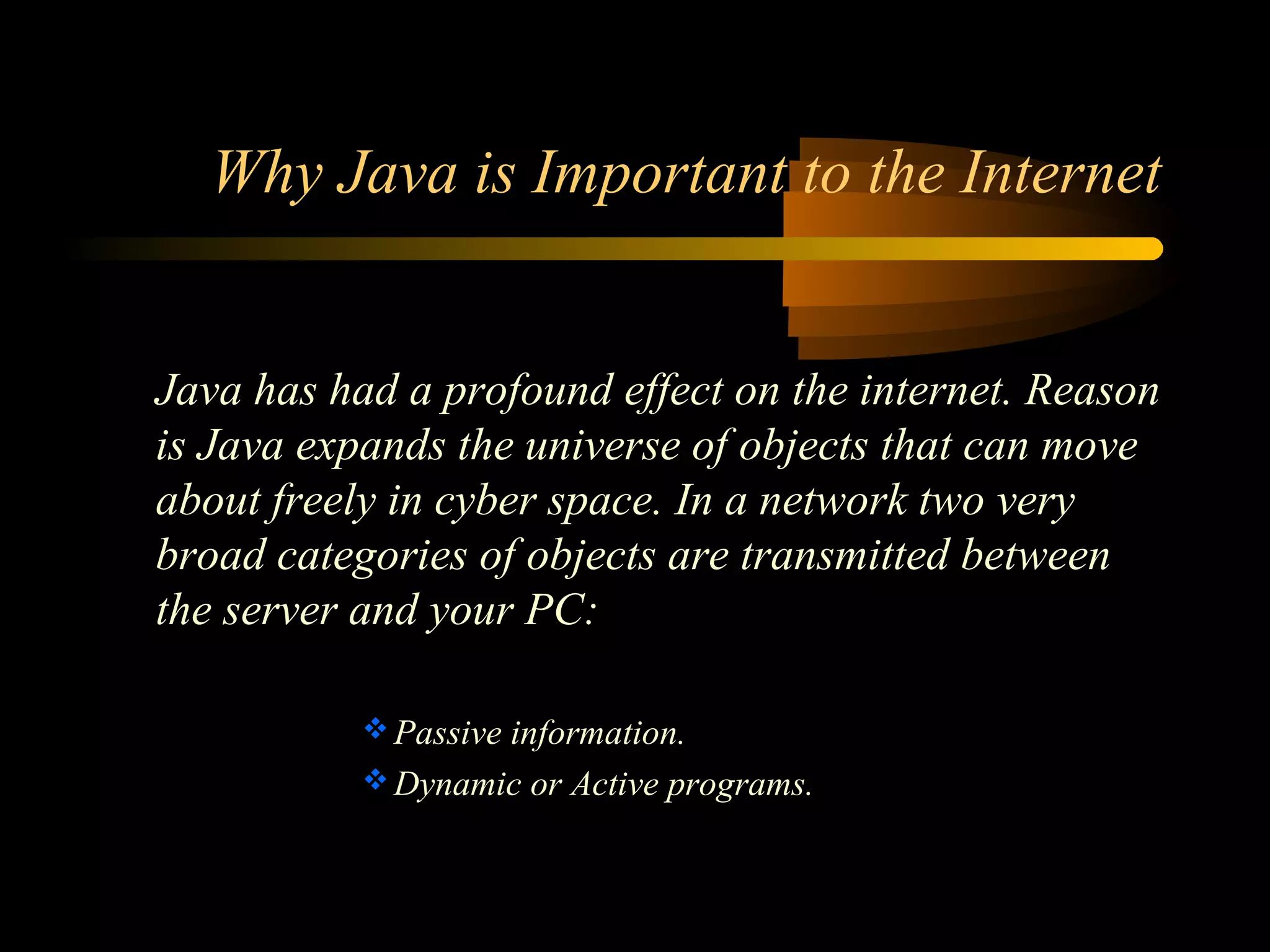 Why Java is Important to the Internet 
Java has had a profound effect on the internet. Reason 
is Java expands the universe of objects that can move 
about freely in cyber space. In a network two very 
broad categories of objects are transmitted between 
the server and your PC: 
Passive information. 
Dynamic or Active programs. 
 