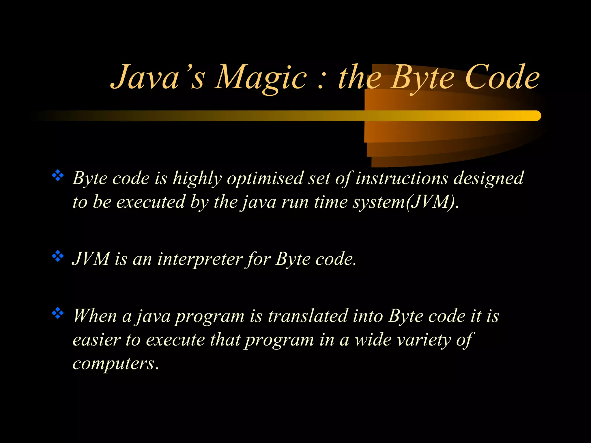 Java’s Magic : the Byte Code 
 Byte code is highly optimised set of instructions designed 
to be executed by the java run time system(JVM). 
 JVM is an interpreter for Byte code. 
 When a java program is translated into Byte code it is 
easier to execute that program in a wide variety of 
computers. 
 