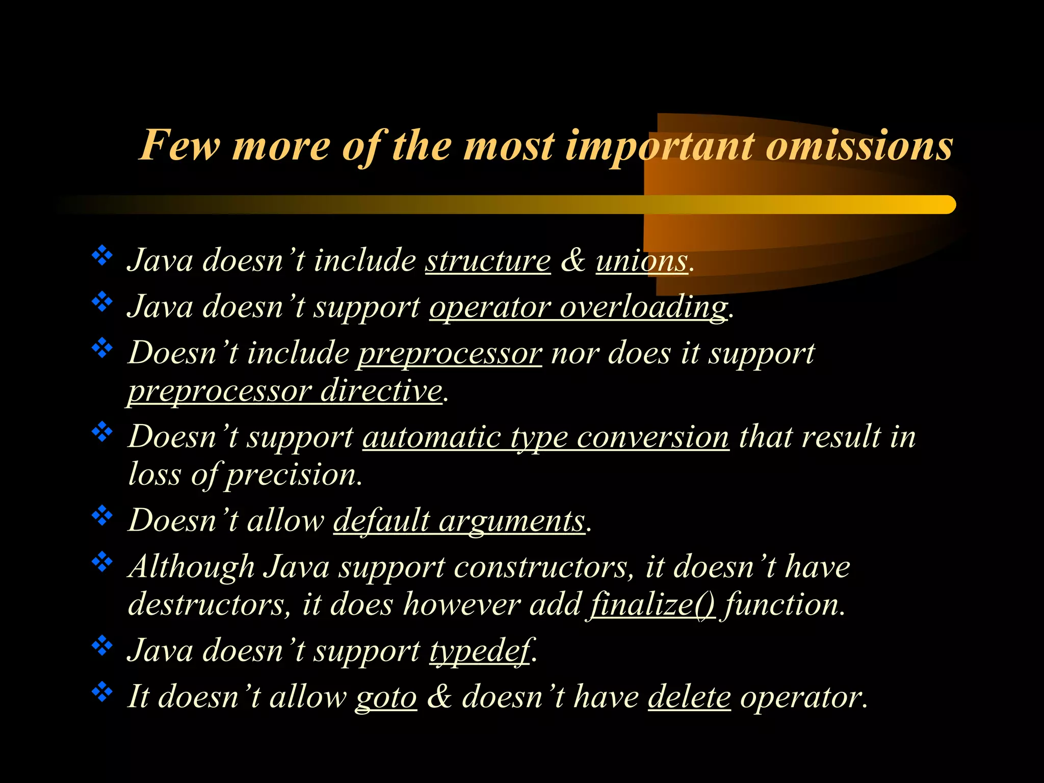 Few more of the most important omissions 
 Java doesn’t include structure & unions. 
 Java doesn’t support operator overloading. 
 Doesn’t include preprocessor nor does it support 
preprocessor directive. 
 Doesn’t support automatic type conversion that result in 
loss of precision. 
 Doesn’t allow default arguments. 
 Although Java support constructors, it doesn’t have 
destructors, it does however add finalize() function. 
 Java doesn’t support typedef. 
 It doesn’t allow goto & doesn’t have delete operator. 
 