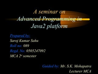 A seminar on 
Advanced Programming in 
Java2 platform 
Prepared by: 
Saroj Kumar Sahu 
Roll no: 089 
Regd. No: 0505247092 
MCA 2nd semester 
Guided by: Mr. S.K. Mohapatra 
Lecturer MCA 
 