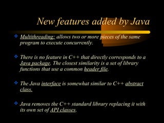 New features added by Java 
 Multithreading: allows two or more pieces of the same 
program to execute concurrently. 
 There is no feature in C++ that directly corresponds to a 
Java package. The closest similarity is a set of library 
functions that use a common header file. 
 The Java interface is somewhat similar to C++ abstract 
class. 
 Java removes the C++ standard library replacing it with 
its own set of API classes. 
 