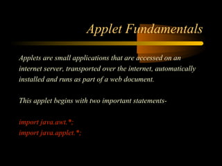 Applet Fundamentals 
Applets are small applications that are accessed on an 
internet server, transported over the internet, automatically 
installed and runs as part of a web document. 
This applet begins with two important statements-import 
java.awt.*; 
import java.applet.*; 
 
