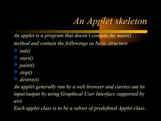 An Applet skeleton 
An applet is a program that doesn’t contain the main() 
method and contain the followings as basic structure. 
 init() 
 start() 
 paint() 
 stop() 
 destroy() 
An applet generally run by a web browser and carries out its 
input/output by using Graphical User Interface supported by 
awt. 
Each applet class is to be a subset of predefined Applet class. 
 