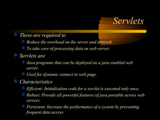Servlets 
 These are required to 
 Reduce the overhead on the server and network. 
 To take care of processing data on web server. 
 Servlets are 
 Java programs that can be deployed on a java enabled web 
server. 
 Used for dynamic connect to web page. 
 Characteristics 
 Efficient: Initialization code for a servlet is executed only once. 
 Robust: Provide all powerful features of java portable across web 
servers. 
 Persistent: Increase the performance of a system by preventing 
frequent data access. 
 