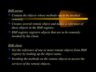 RMI server 
 Contain the objects whose methods are to be invoked 
remotely. 
 Creates several remote object and makes a reference of 
these objects in the RMI registry. 
 RMI registry registers objects that are to be remotely 
invoked by the client. 
RMI client 
 Get the reference of one or more remote objects from RMI 
registry by looking up the object name. 
 Invoking the methods on the remote objects to access the 
services of the remote objects. 
 