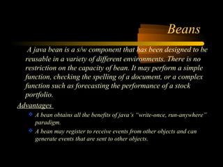 Beans 
A java bean is a s/w component that has been designed to be 
reusable in a variety of different environments. There is no 
restriction on the capacity of bean. It may perform a simple 
function, checking the spelling of a document, or a complex 
function such as forecasting the performance of a stock 
portfolio. 
Advantages 
 A bean obtains all the benefits of java’s “write-once, run-anywhere” 
paradigm. 
 A bean may register to receive events from other objects and can 
generate events that are sent to other objects. 
 