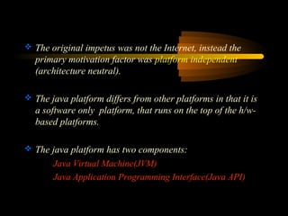  The original impetus was not the Internet, instead the 
primary motivation factor was platform independent 
(architecture neutral). 
 The java platform differs from other platforms in that it is 
a software only platform, that runs on the top of the h/w-based 
platforms. 
 The java platform has two components: 
Java Virtual Machine(JVM) 
Java Application Programming Interface(Java API) 
 