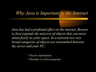 Why Java is Important to the Internet 
Java has had a profound effect on the internet. Reason 
is Java expands the universe of objects that can move 
about freely in cyber space. In a network two very 
broad categories of objects are transmitted between 
the server and your PC: 
Passive information. 
Dynamic or Active programs. 
 