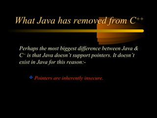 What Java has removed from C++ 
Perhaps the most biggest difference between Java & 
C++ is that Java doesn’t support pointers. It doesn’t 
exist in Java for this reason:- 
 Pointers are inherently insecure. 
 