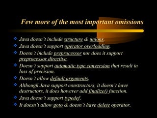 Few more of the most important omissions 
 Java doesn’t include structure & unions. 
 Java doesn’t support operator overloading. 
 Doesn’t include preprocessor nor does it support 
preprocessor directive. 
 Doesn’t support automatic type conversion that result in 
loss of precision. 
 Doesn’t allow default arguments. 
 Although Java support constructors, it doesn’t have 
destructors, it does however add finalize() function. 
 Java doesn’t support typedef. 
 It doesn’t allow goto & doesn’t have delete operator. 
 