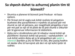 Sa shpesh duhet ta azhurnoj planin tim të
               biznesit?
• Shumica e planeve të biznesit janë freskuar në baza
  vjetore.
• Për firmat më të vogla nuk është realiste të përgatisin
  buxhetet dhe parashikimet e rrjedhës së parasë për më
  shumë se një vit përpara, por megjithatë përgatitja e tyre
  për më pak se një vit të plotë do të jetë shumë e shkurtër
  për të gjeneruar informacion të dobishëm.
• Gjëja më e rëndësishme për të mbajtur mend është që
  planifikimi i biznesit është një proces i vazhdueshëm - ai
  nuk është vetëm diçka që ju të përgaditeni për palet e
  interesit (bankën p.sh) në fillim të vitit, dhe pastaj hedhin
  në skedar dhe të harrojmë atë deri në një kohë tjetër të
  radhës

                           Ujkan BAJRA, PhD. C                    10
 