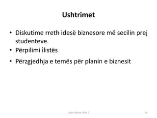 Ushtrimet

• Diskutime rreth idesë biznesore më secilin prej
  studenteve.
• Përpilimi ilistës
• Përzgjedhja e temës për planin e biznesit




                    Ujkan BAJRA, PhD. C         15
 