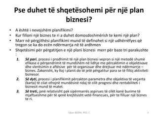 Pse duhet të shqetësohemi për një plan
                 biznesi?
• A është i nevojshëm planifikimi?
• Kur filloni një biznes te ri a duhet domosdoshmërish te kemi një plan?
• Marr në përgjithësi planifikimi mund të definohet si një udhërrëfyes që
  tregon se ka do ecën ndërmarrja në të ardhmen
• Shqetësimi për përgatitjen e një plani biznesi merr për baze tri parakushte
  :
   1.   Së pari, procesi i prodhimit të një plan biznesi vepron si një metodë shumë
        efikase e përqendrimit të mundshëm në lidhje me përcaktimin e objektivave
        dhe vlerësimin e aftësive për të organizuar dhe drejtuar më ndërmarrje –
        biznes. Zakonisht, ky lloj i planit do të jetë përgatitur para se të filloj aktiviteti
        biznesor.
   2.   Së dyti, procesi i planifikimit përcakton parametra dhe objektiva të veçanta
        (karta) të cilat ofrojnë mundësinë ndaj të cilit progresi dhe rentabiliteti i
        biznesit mund të matet.
   3.   Së treti, janë relativisht pak sipërmarrës aspirues të cilët kanë burime të
        mjaftueshme për të qenë krejtësisht vetë-financues, për te filluar një biznes
        te ri.


                                     Ujkan BAJRA, PhD. C                                     3
 