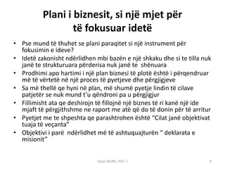Plani i biznesit, si një mjet për
                  të fokusuar idetë
• Pse mund të thuhet se plani paraqitet si një instrument për
  fokusimin e ideve?
• Idetë zakonisht ndërlidhen mbi bazën e një shkaku dhe si te tilla nuk
  janë te strukturuara përderisa nuk janë te shënuara
• Prodhimi apo hartimi i një plan biznesi të plotë është i përqendruar
  më të vërtetë në një proces të pyetjeve dhe përgjigjeve
• Sa më thellë qe hyni në plan, më shumë pyetje lindin të cilave
  patjetër se nuk mund t’u qëndroni pa u përgjigjur
• Fillimisht ata qe deshirojn të fillojnë një biznes të ri kanë një ide
  mjaft të përgjithshme ne raport me atë që do të donin për të arritur
• Pyetjet me te shpeshta qe parashtrohen është “Cilat janë objektivat
  tuaja të veçanta”
• Objektivi i parë ndërlidhet më të ashtuquajturën “ deklarata e
  misionit”


                              Ujkan BAJRA, PhD. C                     4
 
