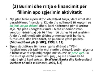 (2) Burimi dhe rritja e financimit për
       fillimin apo zgjerimin aktivitetit
• Një plan biznesi përcakton objektivat tuaja, vlerësimet dhe
  parashikimet financiare. Kjo do t'ju ndihmojë të kuptoni se
  ku jeni, ku po shkoni, dhe si keni ndërmend për të arritur
  atje. Një plan i përgatitur mirë i biznesit demonstron
  vendosmërinë tuaj për të filluar një biznes të suksesshëm.
  Ai do t’u ndihmojë për të bindur menaxherët bankare,
  furnizuesit, dhe kreditoret, që ju dini se çfarë po bëni.
  (Midland Bank plc [HSBC], 1999, f. 11)
• Sipas statistikave të marra nga te dhënat e TVSH
  [regjistrimet për tatimin mbi vlerën e shtuar], vetëm gjysma
  e bizneseve të reja mbijetojnë më shumë se pesë vjet. Sa
  me mirë që është planifikimi juaj , aq më shumë ka të
  ngjarë që të keni sukses. (NatWest Banka dhe Universiteti
  Durham Shkolla e Biznesit, 1995, f. 2)

                          Ujkan BAJRA, PhD. C                9
 